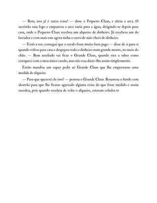 — Bem, isso já é outra coisa! — disse o Pequeno Claus, e abriu a arca. O
sacristão saiu logo e empurrou a arca vazia para a água, dirigindo-se depois para
casa, onde o Pequeno Claus recebeu um alqueire de dinheiro. Já recebera um do
lavrador e com mais este agora tinha o carro de mão cheio de dinheiro.
— Estás a ver, consegui que o cavalo fosse muito bem pago — disse de si para si
quando voltou para casa e despejava todo o dinheiro num grande monte, no meio do
chão. — Bem arreliado vai ficar o Grande Claus, quando vier a saber como
enriqueci com o meu único cavalo, mas não vou dizer-lho assim simplesmente.
Então mandou um rapaz pedir ao Grande Claus que lhe emprestasse uma
medida de alqueire.
— Para que quererá ele isso? — pensou o Grande Claus. Besuntou o fundo com
alcatrão para que lhe ficasse agarrado alguma coisa do que fosse medido e assim
sucedeu, pois quando recebeu de volta o alqueire, estavam colados tr
 