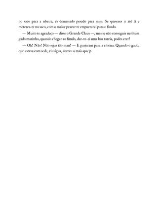 no saco para a ribeira, és demasiado pesado para mim. Se quiseres ir até lá e
meteres-te no saco, com o maior prazer te empurrarei para o fundo.
— Muito te agradeço — disse o Grande Claus —, mas se não conseguir nenhum
gado marinho, quando chegar ao fundo, dar-te-ei uma boa tareia, podes crer!
— Oh! Não! Não sejas tão mau! — E partiram para a ribeira. Quando o gado,
que estava com sede, viu água, correu o mais que p
 