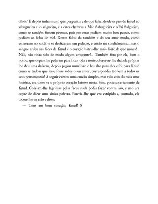 olhos? E depois tinha muito que perguntar e de que falar, desde os pais de Knud ao
sabugueiro e ao salgueiro, e a estes chamava a Mãe Sabugueira e o Pai Salgueiro,
como se também fossem pessoas, pois por estas podiam muito bem passar, como
podiam os bolos de mel. Destes falou ela também e do seu amor mudo, como
estiveram no balcão e se desfizeram em pedaços, e então riu cordialmente… mas o
sangue ardeu nas faces de Knud e o coração bateu-lhe mais forte do que nunca!…
Não, não tinha sido de modo algum arrogante!… Também fora por ela, bem o
notou, que os pais lhe pediram para ficar toda a noite, ofereceu-lhe chá, ela própria
lhe deu uma chávena, depois pegou num livro e leu alto para eles e foi para Knud
como se tudo o que lesse fosse sobre o seu amor, correspondia tão bem a todos os
seus pensamentos! A seguir cantou uma cancão simples, mas veio com ela toda uma
história, era como se o próprio coração batesse nesta. Sim, gostava certamente de
Knud. Corriam-lhe lágrimas pelas faces, nada podia fazer contra isso, e não era
capaz de dizer uma única palavra. Parecia-lhe que era estúpido e, contudo, ela
tocou-lhe na mão e disse:
— Tens um bom coração, Knud! S
 