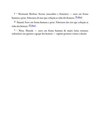 5 - Havmand; Havfrue. Sereias (masculino e feminino) — seres em forma
humana e peixe. Soberanos do mar que cobiçam as vidas dos homens. (Voltar)
6 -Åmand. Seres em forma humana e peixe. Soberanos dos rios que cobiçam as
vidas dos homens. (Voltar)
7 - Nisse. Duende — seres em forma humana de muito baixa estatura;
sedentários nas quintas e igrejas dos homens — espírito protetor contra o direito
 