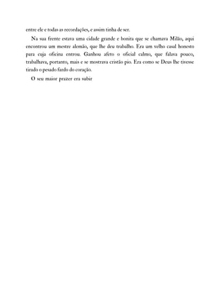 entre ele e todas as recordações, e assim tinha de ser.
Na sua frente estava uma cidade grande e bonita que se chamava Milão, aqui
encontrou um mestre alemão, que lhe deu trabalho. Era um velho casal honesto
para cuja oficina entrou. Ganhou afeto o oficial calmo, que falava pouco,
trabalhava, portanto, mais e se mostrava cristão pio. Era como se Deus lhe tivesse
tirado o pesado fardo do coração.
O seu maior prazer era subir
 