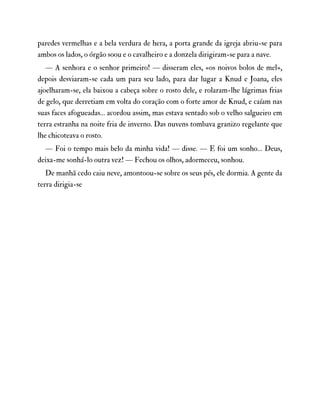 paredes vermelhas e a bela verdura de hera, a porta grande da igreja abriu-se para
ambos os lados, o órgão soou e o cavalheiro e a donzela dirigiram-se para a nave.
— A senhora e o senhor primeiro! — disseram eles, «os noivos bolos de mel»,
depois desviaram-se cada um para seu lado, para dar lugar a Knud e Joana, eles
ajoelharam-se, ela baixou a cabeça sobre o rosto dele, e rolaram-lhe lágrimas frias
de gelo, que derretiam em volta do coração com o forte amor de Knud, e caíam nas
suas faces afogueadas… acordou assim, mas estava sentado sob o velho salgueiro em
terra estranha na noite fria de inverno. Das nuvens tombava granizo regelante que
lhe chicoteava o rosto.
— Foi o tempo mais belo da minha vida! — disse. — E foi um sonho… Deus,
deixa-me sonhá-lo outra vez! — Fechou os olhos, adormeceu, sonhou.
De manhã cedo caiu neve, amontoou-se sobre os seus pés, ele dormia. A gente da
terra dirigia-se
 