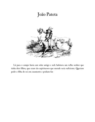 João Pateta
Lá para o campo havia um solar antigo e nele habitava um velho senhor que
tinha dois filhos, que eram tão espirituosos que metade seria suficiente. Queriam
pedir a filha do rei em casamento e podiam faz
 