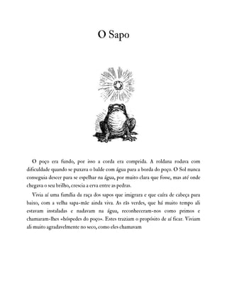 O Sapo
O poço era fundo, por isso a corda era comprida. A roldana rodava com
dificuldade quando se puxava o balde com água para a borda do poço. O Sol nunca
conseguia descer para se espelhar na água, por muito clara que fosse, mas até onde
chegava o seu brilho, crescia a erva entre as pedras.
Vivia aí uma família da raça dos sapos que imigrara e que caíra de cabeça para
baixo, com a velha sapa-mãe ainda viva. As rãs verdes, que há muito tempo ali
estavam instaladas e nadavam na água, reconheceram-nos como primos e
chamaram-lhes «hóspedes do poço». Estes traziam o propósito de aí ficar. Viviam
ali muito agradavelmente no seco, como eles chamavam
 