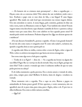 — Os homens são as criaturas mais presunçosas! — disse a cegonha-pai. —
Oiçam como são as conversas deles! Não sabem dar um verdadeiro estalo com o
bico. Enchem o papo com os seus dons de fala, a sua língua! É uma língua
agradável. Mas muda em cada local que encontramos nas nossas viagens diárias.
Uns não entendem os outros. A nossa língua, pelo contrário, podemo-la falar em
toda a terra, tanto na Dinamarca como no Egito. Voar também não sabem! Fazem
viagens numa coisa descoberta a que chamam «caminho de ferro» e partem a cabeça
muitas vezes por causa disso. Fico com calafrios no bico quando penso nisso! O
mundo pode existir sem homens. Podemos dispensá-los. Que nos deixem apenas rãs
e minhocas!
«Foi um discurso formidável!», pensou o sapinho. «Como é um grande homem!
E está tão alto como nunca vi ninguém estar! E como sabe nadar!», exclamou ele,
quando a cegonha abriu as asas e partiu pelo ar.
A cegonha-mãe falou no ninho, contou sobre a terra do Egito, sobre a água do
Nilo e sobre os atoleiros incomparáveis que havia em terras estrangeiras.
Isso soou como algo novo e belo para o sapinho.
— Tenho de ir ao Egito! — disse ele. — Se a cegonha me levasse ou algum dos
seus filhos! Pagar-lhe-ia o serviço no dia do noivado. Sim, vou ao Egito, porque me
sinto feliz! Todo o anseio e vontade que sinto é realmente melhor do que ter uma
pedra preciosa na cabeça!
E ele tinha exatamente a pedra preciosa. Era o eterno anseio e vontade de subir,
para cima, sempre para cima! Brilhava lá dentro, luzia de alegria e irradiava na
vontade.
Nesse momento veio a cegonha. Vira o sapo na erva. Baixou e pegou no
animalzinho de forma pouco gentil. O bico apertava, o vento sussurrava, não era
agradável, mas ele ia para cima, para cima, para o Egito, sabia-o ele. E por isso os
olhos brilhavam. Era como se deles saíssem centelhas.
— Quá! Ai!
 