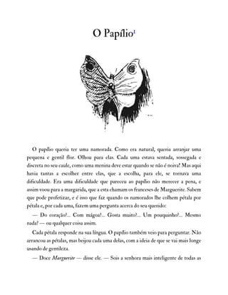 O Papílio1
O papílio queria ter uma namorada. Como era natural, queria arranjar uma
pequena e gentil flor. Olhou para elas. Cada uma estava sentada, sossegada e
discreta no seu caule, como uma menina deve estar quando se não é noiva! Mas aqui
havia tantas a escolher entre elas, que a escolha, para ele, se tornava uma
dificuldade. Era uma dificuldade que pareceu ao papílio não merecer a pena, e
assim voou para a margarida, que a esta chamam os franceses de Marguerite. Sabem
que pode profetizar, e é isso que faz quando os namorados lhe colhem pétala por
pétala e, por cada uma, fazem uma pergunta acerca do seu querido:
— Do coração?… Com mágoa?… Gosta muito?… Um pouquinho?… Mesmo
nada? — ou qualquer coisa assim.
Cada pétala responde na sua língua. O papílio também veio para perguntar. Não
arrancou as pétalas, mas beijou cada uma delas, com a ideia de que se vai mais longe
usando de gentileza.
— Doce Marguerite — disse ele. — Sois a senhora mais inteligente de todas as
 