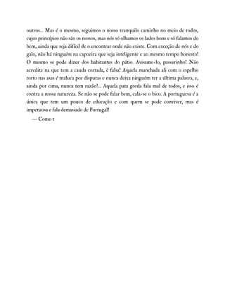 outros… Mas é o mesmo, seguimos o nosso tranquilo caminho no meio de todos,
cujos princípios não são os nossos, mas nós só olhamos os lados bons e só falamos do
bem, ainda que seja difícil de o encontrar onde não existe. Com exceção de nós e do
galo, não há ninguém na capoeira que seja inteligente e ao mesmo tempo honesto!
O mesmo se pode dizer dos habitantes do pátio. Avisamo-lo, passarinho! Não
acredite na que tem a cauda cortada, é falsa! Aquela manchada ali com o espelho
torto nas asas é maluca por disputas e nunca deixa ninguém ter a última palavra, e,
ainda por cima, nunca tem razão!… Aquela pata gorda fala mal de todos, e isso é
contra a nossa natureza. Se não se pode falar bem, cala-se o bico. A portuguesa é a
única que tem um pouco de educação e com quem se pode conviver, mas é
impetuosa e fala demasiado de Portugal!
— Como t
 