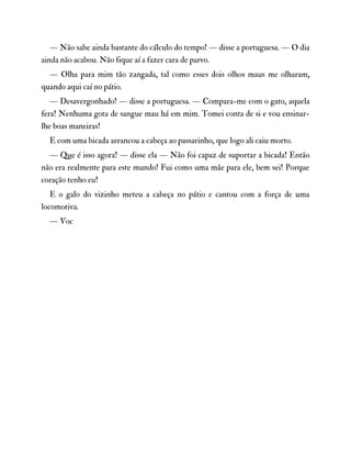 — Não sabe ainda bastante do cálculo do tempo! — disse a portuguesa. — O dia
ainda não acabou. Não fique aí a fazer cara de parvo.
— Olha para mim tão zangada, tal como esses dois olhos maus me olharam,
quando aqui caí no pátio.
— Desavergonhado! — disse a portuguesa. — Compara-me com o gato, aquela
fera! Nenhuma gota de sangue mau há em mim. Tomei conta de si e vou ensinar-
lhe boas maneiras!
E com uma bicada arrancou a cabeça ao passarinho, que logo ali caiu morto.
— Que é isso agora! — disse ela — Não foi capaz de suportar a bicada! Então
não era realmente para este mundo! Fui como uma mãe para ele, bem sei! Porque
coração tenho eu!
E o galo do vizinho meteu a cabeça no pátio e cantou com a força de uma
locomotiva.
— Voc
 