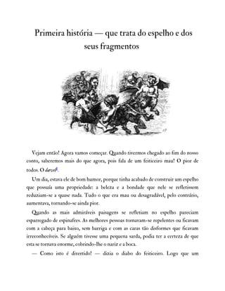 Primeira história — que trata do espelho e dos
seus fragmentos
Vejam então! Agora vamos começar. Quando tivermos chegado ao fim do nosso
conto, saberemos mais do que agora, pois fala de um feiticeiro mau! O pior de
todos. O dævel1.
Um dia, estava ele de bom humor, porque tinha acabado de construir um espelho
que possuía uma propriedade: a beleza e a bondade que nele se refletissem
reduziam-se a quase nada. Tudo o que era mau ou desagradável, pelo contrário,
aumentava, tornando-se ainda pior.
Quando as mais admiráveis paisagens se refletiam no espelho pareciam
esparregado de espinafres. As melhores pessoas tornavam-se repelentes ou ficavam
com a cabeça para baixo, sem barriga e com as caras tão disformes que ficavam
irreconhecíveis. Se alguém tivesse uma pequena sarda, podia ter a certeza de que
esta se tornava enorme, cobrindo-lhe o nariz e a boca.
— Como isto é divertido! — dizia o diabo do feiticeiro. Logo que um
 