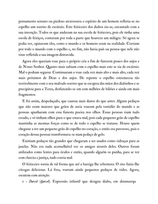 pensamento sensato ou piedoso atravessava o espírito de um homem refletia-se no
espelho um sorriso de escárnio. Este feiticeiro dos diabos ria-se, encantado com a
sua invenção. Todos os que andavam na sua escola de feiticeiro, pois ele tinha uma
escola de feitiços, contavam por toda a parte que houvera um milagre. Só agora se
podia ver, opinavam eles, como o mundo e os homens eram na realidade. Corriam
por todo o mundo com o espelho e, no fim, não havia país ou pessoa que nele não
visse refletida a sua imagem distorcida.
Agora eles queriam voar para o próprio céu a fim de fazerem pouco dos anjos e
de Nosso Senhor. Quanto mais subiam com o espelho mais este se ria de escárnio.
Mal o podiam segurar. Continuaram a voar cada vez mais alto e mais alto, cada vez
mais próximos de Deus e dos anjos. De repente o espelho estremeceu tão
terrivelmente com o seu malvado sorriso que se escapou das mãos dos diabinhos e se
precipitou para a Terra, desfazendo-se em cem milhões de biliões e ainda em mais
fragmentos.
E foi assim, despedaçado, que causou mais danos do que antes. Alguns pedaços
que não eram maiores que grãos de areia voaram pela vastidão do mundo e as
pessoas apanharam com essa funesta poeira nos olhos. Essas pessoas viam tudo
errado, e só tinham olhos para o que estava mal, pois cada pequeno grão de espelho
mantinha as mesmas forças como se de todo o espelho se tratasse. Houve quem
chegasse a ter um pequeno grão do espelho no coração, e então era pavoroso, pois o
coração dessas pessoas transformava-se num pedaço de gelo.
Existiam pedaços tão grandes que chegaram a ser usados como vidraças para as
janelas. Não era nada aconselhável ver os amigos através deles. Outros foram
utilizados como lentes para óculos e então, quando alguém os punha, para se ver
com clareza e justiça, tudo corria mal.
O feiticeiro sorria de tal forma que até a barriga lhe rebentava. O riso fazia-lhe
cócegas deliciosas. Lá fora, voavam ainda pequenos pedaços de vidro. Agora,
escutem com atenção.
1 - Dævel (djævel). Expressão infantil que designa diabo, em dinamarqu
 