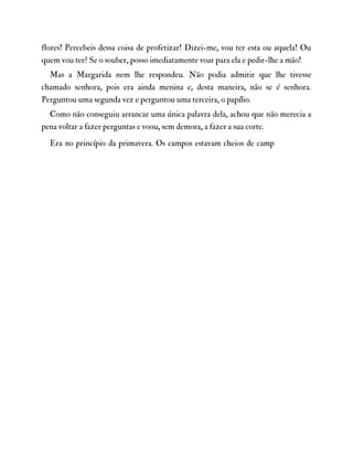 flores! Percebeis dessa coisa de profetizar! Dizei-me, vou ter esta ou aquela! Ou
quem vou ter? Se o souber, posso imediatamente voar para ela e pedir-lhe a mão!
Mas a Margarida nem lhe respondeu. Não podia admitir que lhe tivesse
chamado senhora, pois era ainda menina e, desta maneira, não se é senhora.
Perguntou uma segunda vez e perguntou uma terceira, o papílio.
Como não conseguiu arrancar uma única palavra dela, achou que não merecia a
pena voltar a fazer perguntas e voou, sem demora, a fazer a sua corte.
Era no princípio da primavera. Os campos estavam cheios de camp
 