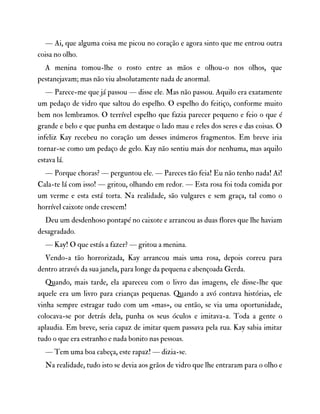 — Ai, que alguma coisa me picou no coração e agora sinto que me entrou outra
coisa no olho.
A menina tomou-lhe o rosto entre as mãos e olhou-o nos olhos, que
pestanejavam; mas não viu absolutamente nada de anormal.
— Parece-me que já passou — disse ele. Mas não passou. Aquilo era exatamente
um pedaço de vidro que saltou do espelho. O espelho do feitiço, conforme muito
bem nos lembramos. O terrível espelho que fazia parecer pequeno e feio o que é
grande e belo e que punha em destaque o lado mau e reles dos seres e das coisas. O
infeliz Kay recebeu no coração um desses inúmeros fragmentos. Em breve iria
tornar-se como um pedaço de gelo. Kay não sentiu mais dor nenhuma, mas aquilo
estava lá.
— Porque choras? — perguntou ele. — Pareces tão feia! Eu não tenho nada! Ai!
Cala-te lá com isso! — gritou, olhando em redor. — Esta rosa foi toda comida por
um verme e esta está torta. Na realidade, são vulgares e sem graça, tal como o
horrível caixote onde crescem!
Deu um desdenhoso pontapé no caixote e arrancou as duas flores que lhe haviam
desagradado.
— Kay! O que estás a fazer? — gritou a menina.
Vendo-a tão horrorizada, Kay arrancou mais uma rosa, depois correu para
dentro através da sua janela, para longe da pequena e abençoada Gerda.
Quando, mais tarde, ela apareceu com o livro das imagens, ele disse-lhe que
aquele era um livro para crianças pequenas. Quando a avó contava histórias, ele
vinha sempre estragar tudo com um «mas», ou então, se via uma oportunidade,
colocava-se por detrás dela, punha os seus óculos e imitava-a. Toda a gente o
aplaudia. Em breve, seria capaz de imitar quem passava pela rua. Kay sabia imitar
tudo o que era estranho e nada bonito nas pessoas.
— Tem uma boa cabeça, este rapaz! — dizia-se.
Na realidade, tudo isto se devia aos grãos de vidro que lhe entraram para o olho e
 