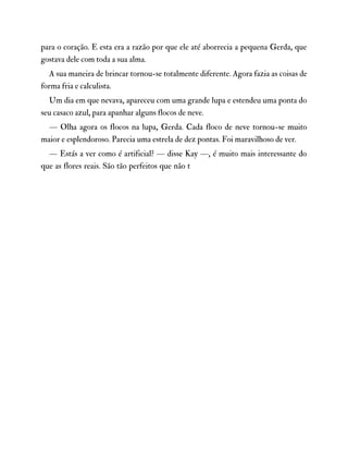 para o coração. E esta era a razão por que ele até aborrecia a pequena Gerda, que
gostava dele com toda a sua alma.
A sua maneira de brincar tornou-se totalmente diferente. Agora fazia as coisas de
forma fria e calculista.
Um dia em que nevava, apareceu com uma grande lupa e estendeu uma ponta do
seu casaco azul, para apanhar alguns flocos de neve.
— Olha agora os flocos na lupa, Gerda. Cada floco de neve tornou-se muito
maior e esplendoroso. Parecia uma estrela de dez pontas. Foi maravilhoso de ver.
— Estás a ver como é artificial? — disse Kay —, é muito mais interessante do
que as flores reais. São tão perfeitos que não t
 