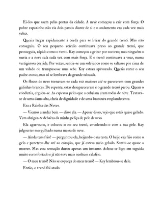 Ei-los que saem pelas portas da cidade. A neve começou a cair com força. O
pobre rapazinho não via dois passos diante de si e o andamento era cada vez mais
veloz.
Queria largar rapidamente a corda para se livrar do grande trenó. Mas não
conseguiu. O seu pequeno veículo continuava preso ao grande trenó, que
prosseguia, rápido como o vento. Kay começou a gritar por socorro; mas ninguém o
ouvia e a neve caía cada vez com mais força. E o trenó continuava a voar, numa
vertiginosa corrida. Por vezes, sentia-se um solavanco como se saltasse por cima de
um valado ou transpusesse uma sebe. Kay estava apavorado. Queria rezar o seu
padre-nosso, mas só se lembrava da grande tabuada.
Os flocos de neve tornavam-se cada vez maiores até se parecerem com grandes
galinhas brancas. De repente, estas desapareceram e o grande trenó parou. Quem o
conduzia, ergueu-se. As espessas peles que a cobriam eram todas de neve. Tratava-
se de uma dama alta, cheia de dignidade e de uma brancura resplandecente.
Era a Rainha das Neves.
— Viemos a andar bem — disse ela. — Apesar disso, vejo que estás quase gelado.
Vem abrigar-te debaixo da minha peliça de pele de urso.
Ela agarrou-o, e colocou-o no seu trenó, envolvendo-o com a sua pele. Kay
julgou ter mergulhado numa massa de neve.
— Ainda tens frio? — perguntou ela, beijando-o na testa. O beijo era frio como o
gelo e penetrou-lhe até ao coração, que já estava meio gelado. Sentiu-se quase a
morrer. Mas essa sensação durou apenas um instante. Achou-se logo em seguida
muito reconfortado e já não teve mais nenhum calafrio.
— O meu trenó! Não se esqueça do meu trenó! — Kay lembrou-se dele.
Então, o trenó foi atado
 