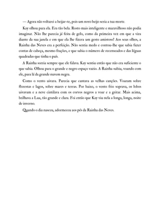 — Agora não voltarei a beijar-te, pois um novo beijo seria a tua morte.
Kay olhou para ela. Era tão bela. Rosto mais inteligente e maravilhoso não podia
imaginar. Não lhe parecia já feita de gelo, como da primeira vez em que a vira
diante da sua janela e em que ela lhe fizera um gesto amistoso! Aos seus olhos, a
Rainha das Neves era a perfeição. Não sentia medo e contou-lhe que sabia fazer
contas de cabeça, mesmo frações, e que sabia o número de recenseados e das léguas
quadradas que tinha o país.
A Rainha sorria sempre que ele falava. Kay sentiu então que não era suficiente o
que sabia. Olhou para o grande e negro espaço vazio. A Rainha subiu, voando com
ele, para lá da grande nuvem negra.
Como o vento uivava. Parecia que cantava as velhas canções. Voaram sobre
florestas e lagos, sobre mares e terras. Por baixo, o vento frio soprava, os lobos
uivavam e a neve cintilava com os corvos negros a voar e a gritar. Mais acima,
brilhava a Lua, tão grande e clara. Foi então que Kay viu nela a longa, longa, noite
de inverno.
Quando o dia nasceu, adormeceu aos pés da Rainha das Neves.
 