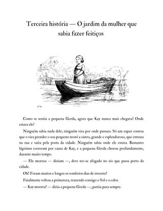 Terceira história — O jardim da mulher que
sabia fazer feitiços
Como se sentia a pequena Gerda, agora que Kay nunca mais chegava? Onde
estava ele?
Ninguém sabia nada dele; ninguém vira por onde passara. Só um rapaz contou
que o vira prender o seu pequeno trenó a outro, grande e esplendoroso, que entrara
na rua e saíra pela porta da cidade. Ninguém sabia onde ele estava. Bastantes
lágrimas correram por causa de Kay, e a pequena Gerda chorou profundamente,
durante muito tempo.
— Ele morreu — diziam —, deve ter-se afogado no rio que passa perto da
cidade.
Oh! Foram muitos e longos os sombrios dias de inverno!
Finalmente voltou a primavera, trazendo consigo o Sol e o calor.
— Kay morreu! — dizia a pequena Gerda —, partiu para sempre.
 