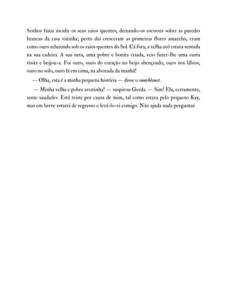 Senhor fazia incidir os seus raios quentes, deixando-os escorrer sobre as paredes
brancas da casa vizinha; perto daí cresceram as primeiras flores amarelas, eram
como ouro reluzindo sob os raios quentes do Sol. Cá fora, a velha avó estava sentada
na sua cadeira. A sua neta, uma pobre e bonita criada, veio fazer-lhe uma curta
visita e beijou-a. Foi ouro, ouro do coração no beijo abençoado, ouro nos lábios,
ouro no solo, ouro lá em cima, na alvorada da manhã!
— Olha, esta é a minha pequena história — disse o smørblomst.
— Minha velha e pobre avozinha! — suspirou Gerda. — Sim! Ela, certamente,
sente saudades. Está triste por causa de mim, tal como estava pelo pequeno Kay,
mas em breve estarei de regresso e levá-lo-ei comigo. Não ajuda nada perguntar
 