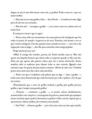língua; tu não és uma fala-barato como nós, as gralhas? Podia contar-te o que sei,
muito melhor.
— Não, não sei ser uma gralha a falar — disse Gerda. — A minha avó sabia. Que
pena ela não me a ter ensinado…
— Não faz mal — retorquiu a gralha —, vou contar como sei, embora não soe
muito bem.
E começou a contar o que se segue:
— Neste reino onde nos encontramos vive uma princesa tão inteligente que leu
todos os jornais do mundo e esqueceu-os de novo. Portanto, está mesmo a ver-se
que é muito inteligente. Um dia, quando estava sentada no trono — e isso não é tão
engraçado como se julga —, deu-lhe para cantarolar uma cantiga popular:
Porque não hei de casar-me?
«Olha! A cantiga faz sentido», pensou ela. Então decidiu casar-se. Mas não
queria um daqueles homens que sabem todas as respostas quando se fala com eles.
Nem um que apenas sabe parecer nobre, pois isso é muito aborrecido. Assim,
mandou rufar os tambores para chamar todas as suas cortesãs. Quando estas
ouviram o que ela queria, ficaram muito contentes. «Gosto de saber isso. Também
pensei nisso num outro dia», disse cada uma delas.
— Podes crer que é verdadeira cada palavra que eu digo — disse a gralha —,
tenho uma noiva domesticada que anda livremente por todo o palácio e foi ela que
mo contou.
(Naturalmente que a noiva da gralha também é gralha, pois gralha procura
gralha, o que é sempre uma grande gralha.)
— Portanto — continuou a gralha —, os jornais saíram imediatamente,
ornamentados com corações e o monograma da princesa, anunciando que qualquer
jovem com bom aspeto podia ir livremente ao palácio e falar com ela. Aquele que se
apresentasse e falasse melhor, ela o tomaria como marido.
— Sim! Sim! — afirmou a gralha —, isto é tão certo como eu estar aqui sentada.
 