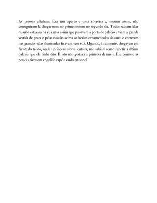 As pessoas afluíram. Era um aperto e uma correria e, mesmo assim, não
conseguiram lá chegar nem no primeiro nem no segundo dia. Todos sabiam falar
quando estavam na rua, mas assim que passavam a porta do palácio e viam a guarda
vestida de prata e pelas escadas acima os lacaios ornamentados de ouro e entravam
nas grandes salas iluminadas ficavam sem voz. Quando, finalmente, chegavam em
frente do trono, onde a princesa estava sentada, não sabiam senão repetir a última
palavra que ela tinha dito. E isto não gostava a princesa de ouvir. Era como se as
pessoas tivessem engolido rapé e caído em sonol
 