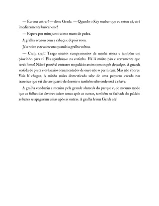 — Eu vou entrar! — disse Gerda. — Quando o Kay souber que eu estou cá, virá
imediatamente buscar-me!
— Espera por mim junto a este muro de pedra.
A gralha acenou com a cabeça e depois voou.
Já a noite estava escura quando a gralha voltou.
— Crah, crah! Trago muitos cumprimentos da minha noiva e também um
pãozinho para ti. Ela apanhou-o na cozinha. Há lá muito pão e certamente que
terás fome! Não é possível entrares no palácio assim com os pés descalços. A guarda
vestida de prata e os lacaios ornamentados de ouro não o permitem. Mas não chores.
Vais lá chegar. A minha noiva domesticada sabe de uma pequena escada nas
traseiras que vai dar ao quarto de dormir e também sabe onde está a chave.
A gralha conduziu a menina pela grande alameda do parque e, do mesmo modo
que as folhas das árvores caíam umas após as outras, também na fachada do palácio
as luzes se apagavam umas após as outras. A gralha levou Gerda até
 