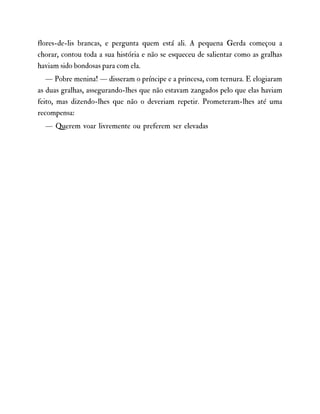 flores-de-lis brancas, e pergunta quem está ali. A pequena Gerda começou a
chorar, contou toda a sua história e não se esqueceu de salientar como as gralhas
haviam sido bondosas para com ela.
— Pobre menina! — disseram o príncipe e a princesa, com ternura. E elogiaram
as duas gralhas, assegurando-lhes que não estavam zangados pelo que elas haviam
feito, mas dizendo-lhes que não o deveriam repetir. Prometeram-lhes até uma
recompensa:
— Querem voar livremente ou preferem ser elevadas
 