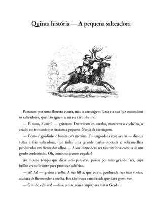 Quinta história — A pequena salteadora
Passaram por uma floresta escura, mas a carruagem luzia e a sua luz encandeou
os salteadores, que não aguentaram ver tanto brilho.
— É ouro, é ouro! — gritaram. Detiveram os cavalos, mataram o cocheiro, o
criado e o trintanário e tiraram a pequena Gerda da carruagem.
— Como é gordinha e bonita esta menina. Foi engordada com avelãs — disse a
velha e feia salteadora, que tinha uma grande barba espetada e sobrancelhas
penduradas em frente dos olhos. — A sua carne deve ser tão tenrinha como a de um
gordo cordeirinho. Oh, como nos iremos regalar!
Ao mesmo tempo que dizia estas palavras, puxou por uma grande faca, cujo
brilho era suficiente para provocar calafrios.
— Ai! Ai! — gritou a velha. A sua filha, que estava pendurada nas suas costas,
acabara de lhe morder a orelha. Era tão brava e malcriada que dava gosto ver.
— Grande velhaca! — disse a mãe, sem tempo para matar Gerda.
 