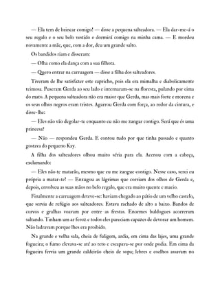 — Ela tem de brincar comigo! — disse a pequena salteadora. — Ela dar-me-á o
seu regalo e o seu belo vestido e dormirá comigo na minha cama. — E mordeu
novamente a mãe, que, com a dor, deu um grande salto.
Os bandidos riam e disseram:
— Olha como ela dança com a sua filhota.
— Quero entrar na carruagem — disse a filha dos salteadores.
Tiveram de lhe satisfazer este capricho, pois ela era mimalha e diabolicamente
teimosa. Puseram Gerda ao seu lado e internaram-se na floresta, pulando por cima
do mato. A pequena salteadora não era maior que Gerda, mas mais forte e morena e
os seus olhos negros eram tristes. Agarrou Gerda com força, ao redor da cintura, e
disse-lhe:
— Eles não vão degolar-te enquanto eu não me zangar contigo. Será que és uma
princesa?
— Não — respondeu Gerda. E contou tudo por que tinha passado e quanto
gostava do pequeno Kay.
A filha dos salteadores olhou muito séria para ela. Acenou com a cabeça,
exclamando:
— Eles não te matarão, mesmo que eu me zangue contigo. Nesse caso, serei eu
própria a matar-te! — Enxugou as lágrimas que corriam dos olhos de Gerda e,
depois, envolveu as suas mãos no belo regalo, que era muito quente e macio.
Finalmente a carruagem deteve-se: haviam chegado ao pátio de um velho castelo,
que servia de refúgio aos salteadores. Estava rachado de alto a baixo. Bandos de
corvos e gralhas voavam por entre as frestas. Enormes buldogues acorreram
saltando. Tinham um ar feroz e todos eles pareciam capazes de devorar um homem.
Não ladravam porque lhes era proibido.
Na grande e velha sala, cheia de fuligem, ardia, em cima das lajes, uma grande
fogueira; o fumo elevava-se até ao teto e escapava-se por onde podia. Em cima da
fogueira fervia um grande caldeirão cheio de sopa; lebres e coelhos assavam no
 