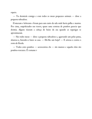 espeto.
— Tu dormirás comigo e com todos os meus pequenos animais — disse a
pequena salteadora.
Comeram e beberam e foram para um canto da sala onde havia palha e mantas.
Por cima, empoleirados nas traves, quase uma centena de pombos parecia que
dormia. Alguns tiraram a cabeça de baixo da asa quando as raparigas se
aproximaram.
— São todos meus — disse a pequena salteadora e, agarrando um pelas patas,
abanou-o, fazendo-o bater as asas. — Dá-lhe um beijo! — E atirou-o contra o
rosto de Gerda.
— Todos estes pombos — acrescentou ela — são mansos e aqueles dois são
pombos-torcazes. É costume t
 