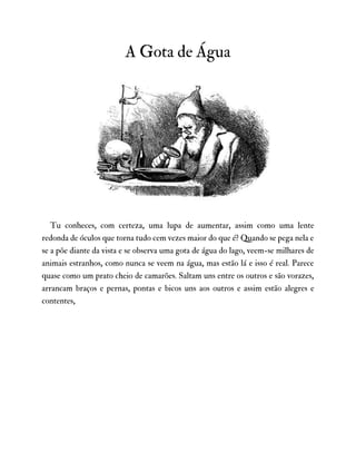 A Gota de Água
Tu conheces, com certeza, uma lupa de aumentar, assim como uma lente
redonda de óculos que torna tudo cem vezes maior do que é? Quando se pega nela e
se a põe diante da vista e se observa uma gota de água do lago, veem-se milhares de
animais estranhos, como nunca se veem na água, mas estão lá e isso é real. Parece
quase como um prato cheio de camarões. Saltam uns entre os outros e são vorazes,
arrancam braços e pernas, pontas e bicos uns aos outros e assim estão alegres e
contentes,
 