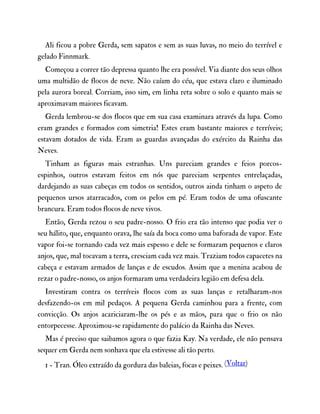 Ali ficou a pobre Gerda, sem sapatos e sem as suas luvas, no meio do terrível e
gelado Finnmark.
Começou a correr tão depressa quanto lhe era possível. Via diante dos seus olhos
uma multidão de flocos de neve. Não caíam do céu, que estava claro e iluminado
pela aurora boreal. Corriam, isso sim, em linha reta sobre o solo e quanto mais se
aproximavam maiores ficavam.
Gerda lembrou-se dos flocos que em sua casa examinara através da lupa. Como
eram grandes e formados com simetria! Estes eram bastante maiores e terríveis;
estavam dotados de vida. Eram as guardas avançadas do exército da Rainha das
Neves.
Tinham as figuras mais estranhas. Uns pareciam grandes e feios porcos-
espinhos, outros estavam feitos em nós que pareciam serpentes entrelaçadas,
dardejando as suas cabeças em todos os sentidos, outros ainda tinham o aspeto de
pequenos ursos atarracados, com os pelos em pé. Eram todos de uma ofuscante
brancura. Eram todos flocos de neve vivos.
Então, Gerda rezou o seu padre-nosso. O frio era tão intenso que podia ver o
seu hálito, que, enquanto orava, lhe saía da boca como uma baforada de vapor. Este
vapor foi-se tornando cada vez mais espesso e dele se formaram pequenos e claros
anjos, que, mal tocavam a terra, cresciam cada vez mais. Traziam todos capacetes na
cabeça e estavam armados de lanças e de escudos. Assim que a menina acabou de
rezar o padre-nosso, os anjos formaram uma verdadeira legião em defesa dela.
Investiram contra os terríveis flocos com as suas lanças e retalharam-nos
desfazendo-os em mil pedaços. A pequena Gerda caminhou para a frente, com
convicção. Os anjos acariciaram-lhe os pés e as mãos, para que o frio os não
entorpecesse. Aproximou-se rapidamente do palácio da Rainha das Neves.
Mas é preciso que saibamos agora o que fazia Kay. Na verdade, ele não pensava
sequer em Gerda nem sonhava que ela estivesse ali tão perto.
1 - Tran. Óleo extraído da gordura das baleias, focas e peixes. (Voltar)
 
