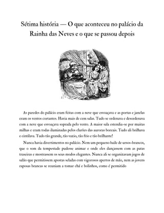 Sétima história — O que aconteceu no palácio da
Rainha das Neves e o que se passou depois
As paredes do palácio eram feitas com a neve que esvoaçava e as portas e janelas
eram os ventos cortantes. Havia mais de cem salas. Tudo se ordenava e desordenava
com a neve que esvoaçava soprada pelo vento. A maior sala estendia-se por muitas
milhas e eram todas iluminadas pelos clarões das auroras boreais. Tudo ali brilhava
e cintilava. Tudo tão grande, tão vazio, tão frio e tão brilhante!
Nunca havia divertimentos no palácio. Nem um pequeno baile de ursos-brancos,
que o som da tempestade pudesse animar e onde eles dançassem com as patas
traseiras e mostrassem os seus modos elegantes. Nunca ali se organizavam jogos de
salão que permitissem apostas seladas com vigorosos apertos de mão, nem as jovens
raposas brancas se reuniam a tomar chá e bolinhos, como é permitido
 