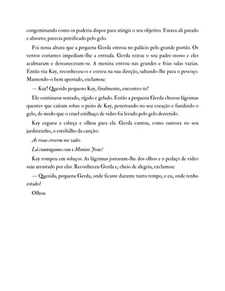 congeminando como os poderia dispor para atingir o seu objetivo. Estava ali parado
e absorto; parecia petrificado pelo gelo.
Foi nessa altura que a pequena Gerda entrou no palácio pelo grande portão. Os
ventos cortantes impediam-lhe a entrada. Gerda rezou o seu padre-nosso e eles
acalmaram e desvaneceram-se. A menina entrou nas grandes e frias salas vazias.
Então viu Kay, reconheceu-o e correu na sua direção, saltando-lhe para o pescoço.
Mantendo-o bem apertado, exclamou:
— Kay! Querido pequeno Kay, finalmente, encontro-te!
Ele continuou sentado, rígido e gelado. Então a pequena Gerda chorou lágrimas
quentes que caíram sobre o peito de Kay, penetrando no seu coração e fundindo o
gelo, de modo que o cruel estilhaço de vidro foi levado pelo gelo derretido.
Kay ergueu a cabeça e olhou para ela. Gerda cantou, como outrora no seu
jardinzinho, o estribilho da canção:
As rosas crescem nos vales.
Lá comungamos com o Menino Jesus!
Kay rompeu em soluços. As lágrimas jorraram-lhe dos olhos e o pedaço de vidro
saiu arrastado por elas. Reconheceu Gerda e, cheio de alegria, exclamou:
— Querida, pequena Gerda, onde ficaste durante tanto tempo, e eu, onde tenho
estado?
Olhou
 