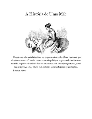 A História de Uma Mãe
Estava uma mãe sentada junto da sua pequena criança, tão aflita e receosa de que
ela viesse a morrer. O menino mostrava-se tão pálido, os pequenos olhos tinham-se
fechado, respirava lentamente e de vez em quando com uma aspiração funda, como
que suspirava, e a mãe olhava cada vez mais angustiada para a pequena alma.
Bateram então
 
