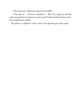 — Não viste passar a Morte por aqui com o meu filho?
— Claro que vi! — observou o espinheiro. — Mas não te digo que caminho
tomou sem primeiro me aqueceres no teu coração! Tenho um frio de morte, estou a
ficar completamente gelado!
Ela apertou o espinheiro contra o peito, bem apertado, para poder aquec
 