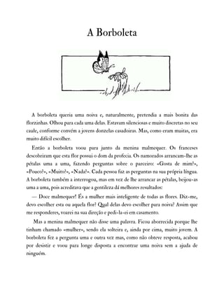A Borboleta
A borboleta queria uma noiva e, naturalmente, pretendia a mais bonita das
florzinhas. Olhou para cada uma delas. Estavam silenciosas e muito discretas no seu
caule, conforme convém a jovens donzelas casadoiras. Mas, como eram muitas, era
muito difícil escolher.
Então a borboleta voou para junto da menina malmequer. Os franceses
descobriram que esta flor possui o dom da profecia. Os namorados arrancam-lhe as
pétalas uma a uma, fazendo perguntas sobre o parceiro: «Gosta de mim?»,
«Pouco?», «Muito?», «Nada?». Cada pessoa faz as perguntas na sua própria língua.
A borboleta também a interrogou, mas em vez de lhe arrancar as pétalas, beijou-as
uma a uma, pois acreditava que a gentileza dá melhores resultados:
— Doce malmequer! És a mulher mais inteligente de todas as flores. Diz-me,
devo escolher esta ou aquela flor? Qual delas devo escolher para noiva? Assim que
me responderes, voarei na sua direção e pedi-la-ei em casamento.
Mas a menina malmequer não disse uma palavra. Ficou aborrecida porque lhe
tinham chamado «mulher», sendo ela solteira e, ainda por cima, muito jovem. A
borboleta fez a pergunta uma e outra vez mas, como não obteve resposta, acabou
por desistir e voou para longe disposta a encontrar uma noiva sem a ajuda de
ninguém.
 