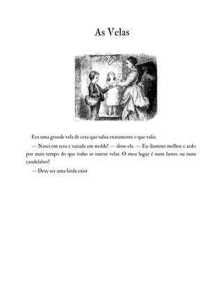 As Velas
Era uma grande vela de cera que sabia exatamente o que valia.
— Nasci em cera e vazada em molde! — disse ela. — Eu ilumino melhor e ardo
por mais tempo do que todas as outras velas. O meu lugar é num lustre ou num
candelabro!
— Deve ser uma linda exist
 