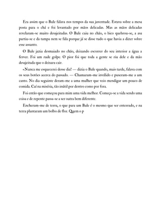 Era assim que o Bule falava nos tempos da sua juventude. Estava sobre a mesa
posta para o chá e foi levantado por mãos delicadas. Mas as mãos delicadas
revelaram-se muito desajeitadas. O Bule caiu no chão, o bico quebrou-se, a asa
partiu-se e da tampa nem se fala porque já se disse tudo o que havia a dizer sobre
esse assunto.
O Bule jazia desmaiado no chão, deixando escorrer do seu interior a água a
ferver. Foi um rude golpe. O pior foi que toda a gente se riu dele e da mão
desajeitada que o deixara cair.
«Nunca me esquecerei desse dia! — dizia o Bule quando, mais tarde, falava com
os seus botões acerca do passado. — Chamaram-me inválido e puseram-me a um
canto. No dia seguinte deram-me a uma mulher que veio mendigar um pouco de
comida. Caí na miséria, tão inútil por dentro como por fora.
Foi então que começou para mim uma vida melhor. Começa-se a vida sendo uma
coisa e de repente passa-se a ser outra bem diferente.
Encheram-me de terra, o que para um Bule é o mesmo que ser enterrado, e na
terra plantaram um bolbo de flor. Quem o p
 
