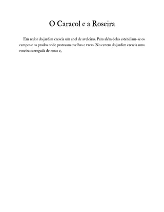 O Caracol e a Roseira
Em redor do jardim crescia um anel de aveleiras. Para além delas estendiam-se os
campos e os prados onde pastavam ovelhas e vacas. No centro do jardim crescia uma
roseira carregada de rosas e,
 