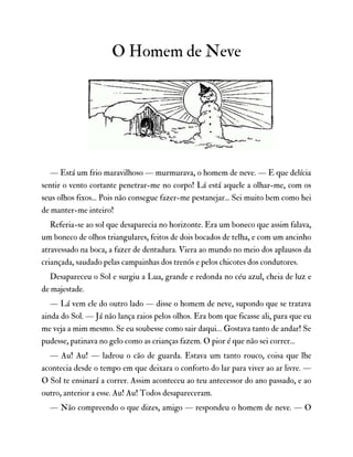 O Homem de Neve
— Está um frio maravilhoso — murmurava, o homem de neve. — E que delícia
sentir o vento cortante penetrar-me no corpo! Lá está aquele a olhar-me, com os
seus olhos fixos... Pois não consegue fazer-me pestanejar... Sei muito bem como hei
de manter-me inteiro!
Referia-se ao sol que desaparecia no horizonte. Era um boneco que assim falava,
um boneco de olhos triangulares, feitos de dois bocados de telha, e com um ancinho
atravessado na boca, a fazer de dentadura. Viera ao mundo no meio dos aplausos da
criançada, saudado pelas campainhas dos trenós e pelos chicotes dos condutores.
Desapareceu o Sol e surgiu a Lua, grande e redonda no céu azul, cheia de luz e
de majestade.
— Lá vem ele do outro lado — disse o homem de neve, supondo que se tratava
ainda do Sol. — Já não lança raios pelos olhos. Era bom que ficasse ali, para que eu
me veja a mim mesmo. Se eu soubesse como sair daqui… Gostava tanto de andar! Se
pudesse, patinava no gelo como as crianças fazem. O pior é que não sei correr...
— Au! Au! — ladrou o cão de guarda. Estava um tanto rouco, coisa que lhe
acontecia desde o tempo em que deixara o conforto do lar para viver ao ar livre. —
O Sol te ensinará a correr. Assim aconteceu ao teu antecessor do ano passado, e ao
outro, anterior a esse. Au! Au! Todos desapareceram.
— Não compreendo o que dizes, amigo — respondeu o homem de neve. — O
 