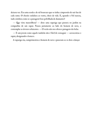 deixava ver. Era uma renda e de tal brancura que se tinha a impressão de sair luz de
cada ramo. O chorão ondulava ao vento, cheio de vida. E, quando o Sol nasceu,
tudo cintilava como se a paisagem fosse polvilhada de diamantes!
— Que vista maravilhosa! — disse uma rapariga que passava no jardim na
companhia de um rapaz. Parara justamente ao lado do homem de neve, a
contemplar as árvores reluzentes. — O verão não nos oferece paisagens tão belas.
— E um jovem como aquele também não é fácil de conseguir — acrescentou o
rapaz, designando o boneco.
A rapariga riu, cumprimentou o homem de neve e puseram-se os dois a dançar
 