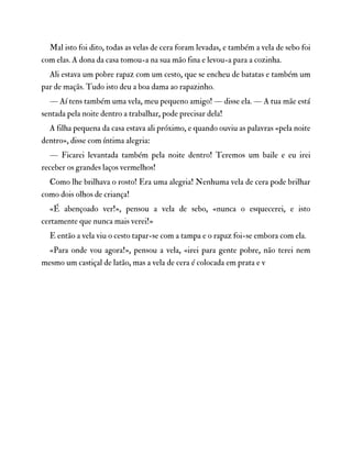 Mal isto foi dito, todas as velas de cera foram levadas, e também a vela de sebo foi
com elas. A dona da casa tomou-a na sua mão fina e levou-a para a cozinha.
Ali estava um pobre rapaz com um cesto, que se encheu de batatas e também um
par de maçãs. Tudo isto deu a boa dama ao rapazinho.
— Aí tens também uma vela, meu pequeno amigo! — disse ela. — A tua mãe está
sentada pela noite dentro a trabalhar, pode precisar dela!
A filha pequena da casa estava ali próximo, e quando ouviu as palavras «pela noite
dentro», disse com íntima alegria:
— Ficarei levantada também pela noite dentro! Teremos um baile e eu irei
receber os grandes laços vermelhos!
Como lhe brilhava o rosto! Era uma alegria! Nenhuma vela de cera pode brilhar
como dois olhos de criança!
«É abençoado ver!», pensou a vela de sebo, «nunca o esquecerei, e isto
certamente que nunca mais verei!»
E então a vela viu o cesto tapar-se com a tampa e o rapaz foi-se embora com ela.
«Para onde vou agora!», pensou a vela, «irei para gente pobre, não terei nem
mesmo um castiçal de latão, mas a vela de cera é colocada em prata e v
 