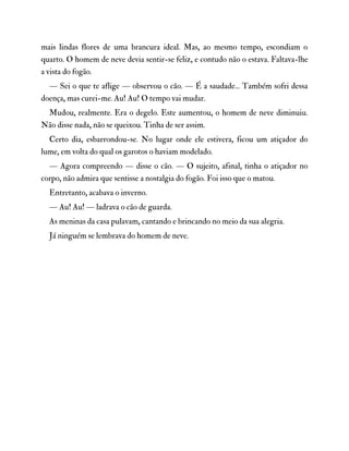 mais lindas flores de uma brancura ideal. Mas, ao mesmo tempo, escondiam o
quarto. O homem de neve devia sentir-se feliz, e contudo não o estava. Faltava-lhe
a vista do fogão.
— Sei o que te aflige — observou o cão. — É a saudade... Também sofri dessa
doença, mas curei-me. Au! Au! O tempo vai mudar.
Mudou, realmente. Era o degelo. Este aumentou, o homem de neve diminuiu.
Não disse nada, não se queixou. Tinha de ser assim.
Certo dia, esbarrondou-se. No lugar onde ele estivera, ficou um atiçador do
lume, em volta do qual os garotos o haviam modelado.
— Agora compreendo — disse o cão. — O sujeito, afinal, tinha o atiçador no
corpo, não admira que sentisse a nostalgia do fogão. Foi isso que o matou.
Entretanto, acabava o inverno.
— Au! Au! — ladrava o cão de guarda.
As meninas da casa pulavam, cantando e brincando no meio da sua alegria.
Já ninguém se lembrava do homem de neve.
 