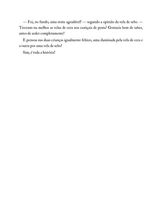 — Foi, no fundo, uma noite agradável! — segundo a opinião da vela de sebo. —
Tiveram-na melhor as velas de cera nos castiçais de prata? Gostaria bem de saber,
antes de arder completamente!
E pensou nas duas crianças igualmente felizes, uma iluminada pela vela de cera e
a outra por uma vela de sebo!
Sim, é toda a história!
 