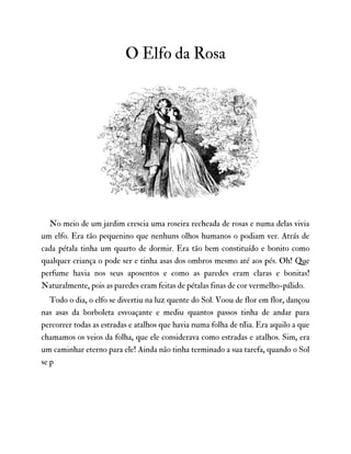 O Elfo da Rosa
No meio de um jardim crescia uma roseira recheada de rosas e numa delas vivia
um elfo. Era tão pequenino que nenhuns olhos humanos o podiam ver. Atrás de
cada pétala tinha um quarto de dormir. Era tão bem constituído e bonito como
qualquer criança o pode ser e tinha asas dos ombros mesmo até aos pés. Oh! Que
perfume havia nos seus aposentos e como as paredes eram claras e bonitas!
Naturalmente, pois as paredes eram feitas de pétalas finas de cor vermelho-pálido.
Todo o dia, o elfo se divertiu na luz quente do Sol. Voou de flor em flor, dançou
nas asas da borboleta esvoaçante e mediu quantos passos tinha de andar para
percorrer todas as estradas e atalhos que havia numa folha de tília. Era aquilo a que
chamamos os veios da folha, que ele considerava como estradas e atalhos. Sim, era
um caminhar eterno para ele! Ainda não tinha terminado a sua tarefa, quando o Sol
se p
 