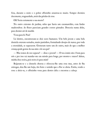 fora, durante a noite e o pobre elfozinho assustou-se muito. Sempre dormira
docemente, resguardado, atrás das pétalas de rosa.
Oh! Seria certamente a sua morte!
No outro extremo do jardim, sabia que havia um caramanchão, com lindas
madressilvas. As flores pareciam grandes cornos pintados. Desceria numa delas,
para dormir até de manhã.
Voou para lá. Psiu!
Lá dentro, encontravam-se dois seres humanos. Um belo jovem e uma bela
donzela estavam sentados, muito juntinhos, formulando desejos de nunca, por toda
a eternidade, se separarem. Gostavam tanto um do outro, mais do que a melhor
criança pode gostar da sua mãe e do seu pai!
— Mas temos de nos separar! — disse o jovem! — O teu irmão não é bom para
nós e por isso vai mandar-me em missão para longe, por montes e mares! Adeus,
minha doce noiva, pois noiva és para mim!
Beijaram-se e a donzela chorou e ofereceu-lhe uma rosa mas, antes de lha
entregar, deu-lhe um beijo, tão forte e sentido que a flor se abriu. Então, vendo a
rosa a abrir-se, o elfozinho voou para dentro dela e encostou a cabeça
 