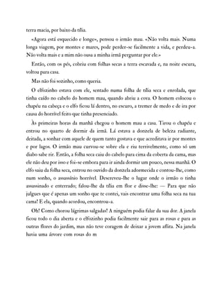 terra macia, por baixo da tília.
«Agora está esquecido e longe», pensou o irmão mau. «Não volta mais. Numa
longa viagem, por montes e mares, pode perder-se facilmente a vida, e perdeu-a.
Não volta mais e a mim não ousa a minha irmã perguntar por ele.»
Então, com os pés, cobriu com folhas secas a terra escavada e, na noite escura,
voltou para casa.
Mas não foi sozinho, como queria.
O elfozinho estava com ele, sentado numa folha de tília seca e enrolada, que
tinha caído no cabelo do homem mau, quando abriu a cova. O homem colocou o
chapéu na cabeça e o elfo ficou lá dentro, no escuro, a tremer de medo e de ira por
causa do horrível feito que tinha presenciado.
Às primeiras horas da manhã chegou o homem mau a casa. Tirou o chapéu e
entrou no quarto de dormir da irmã. Lá estava a donzela de beleza radiante,
deitada, a sonhar com aquele de quem tanto gostava e que acreditava ir por montes
e por lagos. O irmão mau curvou-se sobre ela e riu terrivelmente, como só um
diabo sabe rir. Então, a folha seca caiu do cabelo para cima da coberta da cama, mas
ele não deu por isso e foi-se embora para ir ainda dormir um pouco, nessa manhã. O
elfo saiu da folha seca, entrou no ouvido da donzela adormecida e contou-lhe, como
num sonho, o assassínio horrível. Descreveu-lhe o lugar onde o irmão o tinha
assassinado e enterrado; falou-lhe da tília em flor e disse-lhe: — Para que não
julgues que é apenas um sonho que te contei, vais encontrar uma folha seca na tua
cama! E ela, quando acordou, encontrou-a.
Oh! Como chorou lágrimas salgadas! A ninguém podia falar da sua dor. A janela
ficou todo o dia aberta e o elfozinho podia facilmente sair para as rosas e para as
outras flores do jardim, mas não teve coragem de deixar a jovem aflita. Na janela
havia uma árvore com rosas do m
 