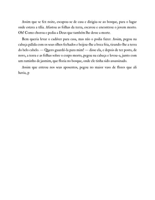 Assim que se fez noite, escapou-se de casa e dirigiu-se ao bosque, para o lugar
onde estava a tília. Afastou as folhas da terra, escavou e encontrou o jovem morto.
Oh! Como chorou e pediu a Deus que também lhe desse a morte.
Bem queria levar o cadáver para casa, mas não o podia fazer. Assim, pegou na
cabeça pálida com os seus olhos fechados e beijou-lhe a boca fria, tirando-lhe a terra
do belo cabelo. — Quero guardá-la para mim! — disse ela, e depois de ter posto, de
novo, a terra e as folhas sobre o corpo morto, pegou na cabeça e levou-a, junto com
um raminho de jasmim, que floria no bosque, onde ele tinha sido assassinado.
Assim que entrou nos seus aposentos, pegou no maior vaso de flores que ali
havia, p
 