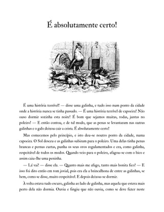 É absolutamente certo!
É uma história terrível! — disse uma galinha, e tudo isso num ponto da cidade
onde a história nunca se tinha passado. — É uma história terrível de capoeira! Não
ouso dormir sozinha esta noite! É bom que sejamos muitas, todas, juntas no
poleiro! — E então contou, e de tal modo, que as penas se levantaram nas outras
galinhas e o galo deixou cair a crista. É absolutamente certo!
Mas comecemos pelo princípio, e isto deu-se noutro ponto da cidade, numa
capoeira. O Sol desceu e as galinhas subiram para o poleiro. Uma delas tinha penas
brancas e pernas curtas, punha os seus ovos regulamentados e era, como galinha,
respeitável de todos os modos. Quando veio para o poleiro, afagou-se com o bico e
assim caiu-lhe uma peninha.
— Lá vai! — disse ela. — Quanto mais me afago, tanto mais bonita fico! — E
isso foi dito então em tom jovial, pois era ela a brincalhona de entre as galinhas, se
bem, como se disse, muito respeitável. E depois deixou-se dormir.
À volta estava tudo escuro, galinha ao lado de galinha, mas aquela que estava mais
perto dela não dormia. Ouviu e fingiu que não ouviu, como se deve fazer neste
 