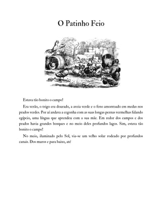 O Patinho Feio
Estava tão bonito o campo!
Era verão, o trigo era dourado, a aveia verde e o feno amontoado em medas nos
prados verdes. Por aí andava a cegonha com as suas longas pernas vermelhas falando
egípcio, uma língua que aprendeu com a sua mãe. Em redor dos campos e dos
prados havia grandes bosques e no meio deles profundos lagos. Sim, estava tão
bonito o campo!
No meio, iluminado pelo Sol, via-se um velho solar rodeado por profundos
canais. Dos muros e para baixo, até
 