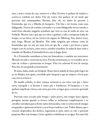 anos, a única criança da casa, sentava-se a olhar. Cortava os pedaços de madeira e
cortava-se também nos dedos. Um dia cortou dois pedaços de tal modo que
pareciam dois tamanquinhos. Deviam, disse ele, ser dados de presente a
Cristininha, que era a filhinha do barqueiro. Tão fina e tão bonita, como uma
fidalguinha. Tivesse ela vestidos costurados e se como fidalguinha tivesse nascido, e
assim fosse educada, ninguém acreditaria que vivia na casa de turfas de urze, em
Seishede. Morava com o pai, que era viúvo e ganhava a vida a transportar lenha do
bosque, na sua barca, até aos viveiros de enguias de Silkeborg. Sim, muitas vezes,
mais longe. Mesmo até Randers. Não tinha ninguém que tomasse conta de
Cristininha, que era um ano mais nova do que Ib, e assim o pai levava-a quase
sempre com ele na barca, entre urzes e arandos vermelhos. Se tinha de fazer todo o
caminho até Randers, Cristininha ficava com os Jeppe-Jæns.
Ib e Cristininha entendiam-se bem nas brincadeiras e também nas travessuras.
Mexiam em tudo e escavavam na terra. Um dia aventuraram-se a ir sozinhos até ao
cimo da «colina» e penetraram no bosque. Uma vez acharam lá ovos de narceja.
Para eles, foi um grande acontecimento.
Ib nunca tinha estado em Seishede. Nunca havia andado de barca pelos lagos até
ao rio Guden, mas agora, convidado pelo barqueiro, que na véspera o levou para
casa, isso ia acontecer.
De manhã cedinho, as duas crianças sentaram-se nos toros com que a barca
estava carregada e aí ficaram a comer pão e framboesas. O barqueiro e o seu
ajudante impeliram a barca, com varas, por entre os lagos, para a corrente apressada
do rio.
Pareciam estar cercados pelo bosque e pelos juncos, mas sempre havia alguma
passagem, mesmo quando as árvores velhas se inclinavam completamente e os
carvalhos estendiam para a frente ramos descascados, como se estivessem de mangas
arregaçadas e quisessem mostrar os seus braços nodosos e nus. Velhos álamos, que a
corrente desprendera dos declives, seguravam-se pelas raízes ao solo e pareciam
pequenas ilhas com bosques. Lírios aquáticos embalavam-se na água. Era uma bela
 